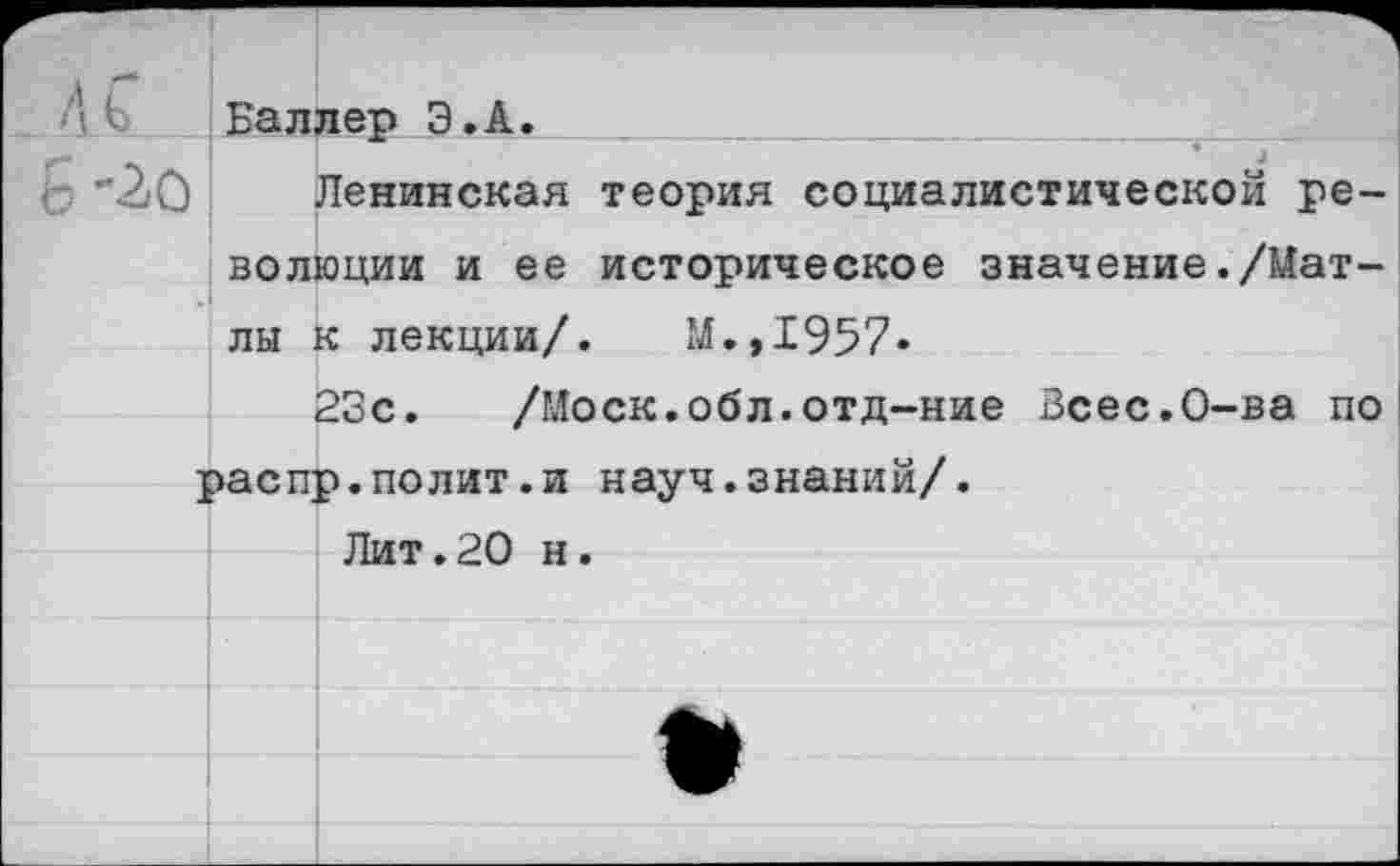 ﻿Баллер Э.А.
"2'0 Ленинская теория социалистической революции и ее историческое значение./Мат-лы к лекции/. М.,1957»
23с. /Моск.обл.отд-ние Зсес.О-ва по распр.полит.и науч.знаний/.
Лит.20 н.